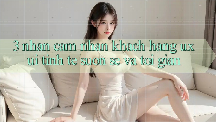 3. Nhận cảm nhận khách hàng (UX/UI): Tinh tế, suôn sẻ và tối giản 3. Nhận cảm nhận khách hàng (UX/UI): Tinh tế, suôn sẻ và tối giản