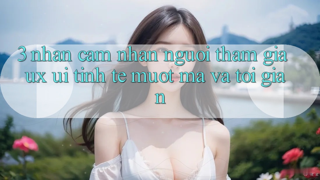 3. Nhận cảm nhận người tham gia (UX/UI): Tinh tế, mượt mà và tối giản 3. Nhận cảm nhận người tham gia (UX/UI): Tinh tế, mượt mà và tối giản