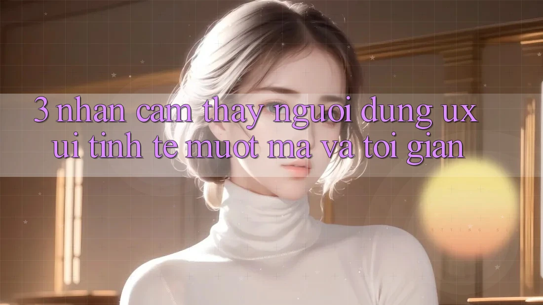 3. Nhận cảm thấy người dùng (UX/UI): Tinh tế, mượt mà và tối giản 3. Nhận cảm thấy người dùng (UX/UI): Tinh tế, mượt mà và tối giản