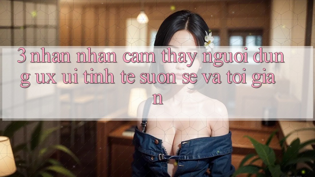 3. Nhận nhận cảm thấy người dùng (UX/UI): Tinh tế, suôn sẻ và tối giản 3. Nhận nhận cảm thấy người dùng (UX/UI): Tinh tế, suôn sẻ và tối giản