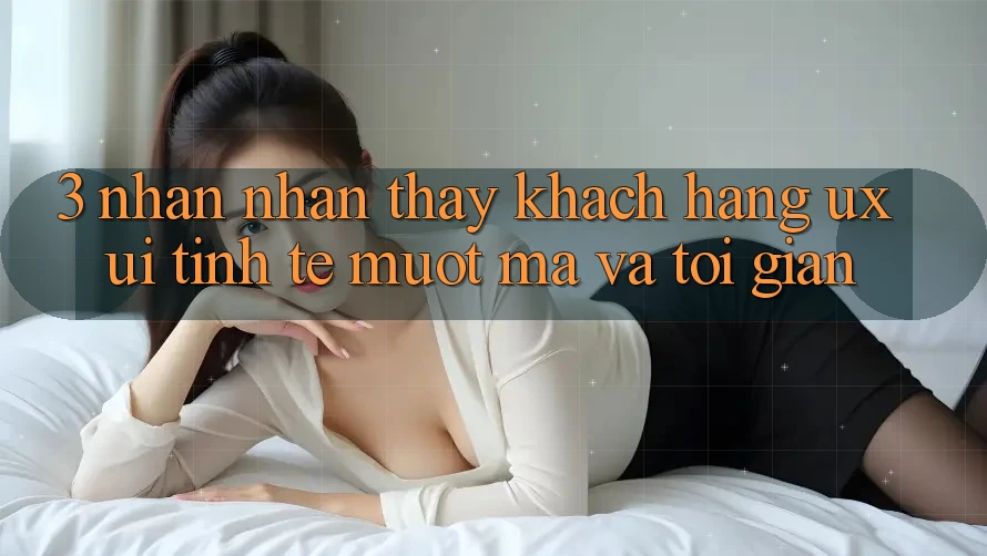 3. Nhận nhận thấy khách hàng (UX/UI): Tinh tế, mượt mà và tối giản 3. Nhận nhận thấy khách hàng (UX/UI): Tinh tế, mượt mà và tối giản
