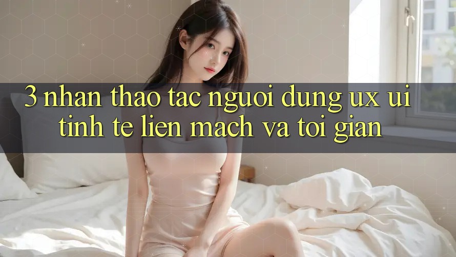 3. Nhận thao tác người dùng (UX/UI): Tinh tế, liền mạch và tối giản 3. Nhận thao tác người dùng (UX/UI): Tinh tế, liền mạch và tối giản