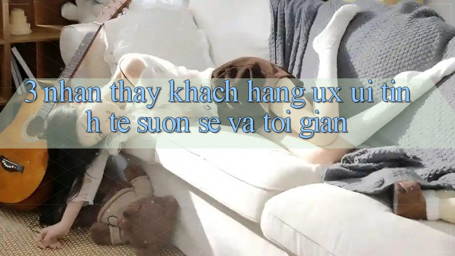 3. Nhận thấy khách hàng (UX/UI): Tinh tế, suôn sẻ và tối giản
