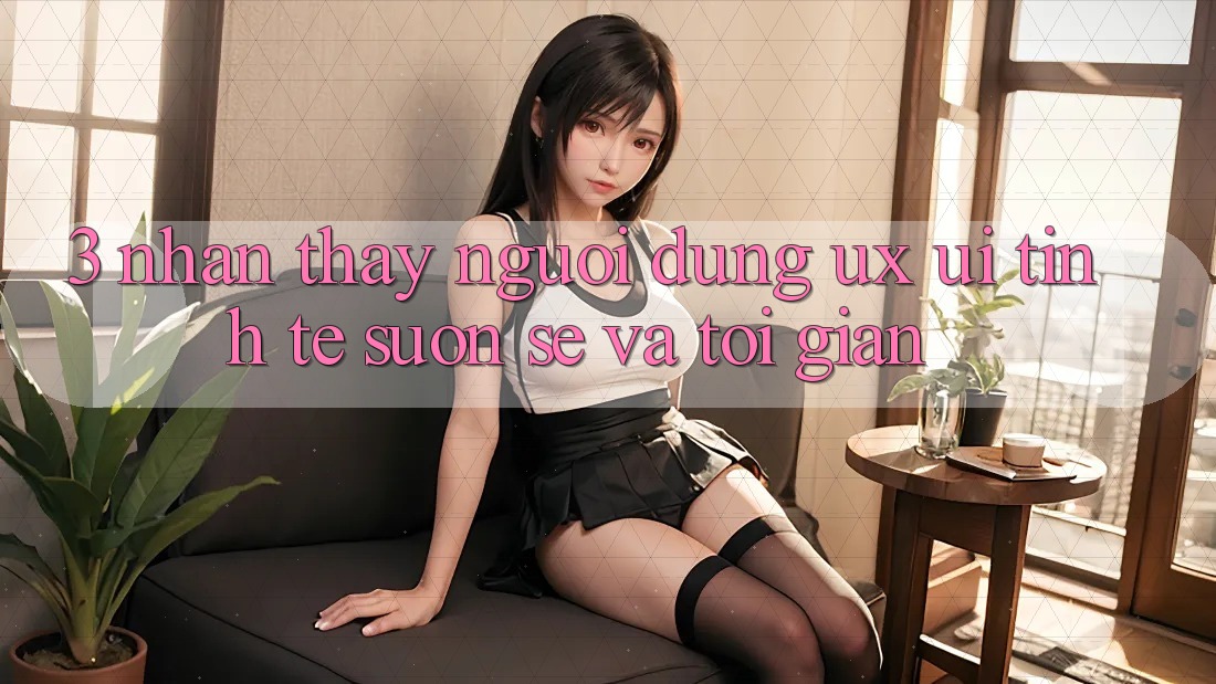3. Nhận thấy người dùng (UX/UI): Tinh tế, suôn sẻ và tối giản