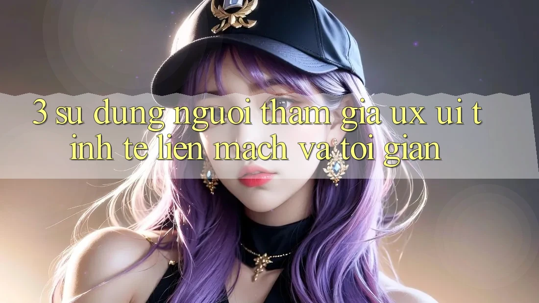3. Sử dụng người tham gia (UX/UI): Tinh tế, liền mạch và tối giản