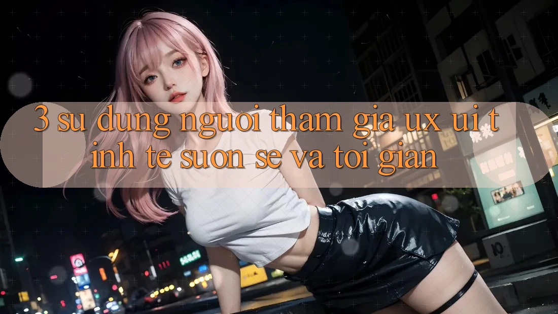 3. Sử dụng người tham gia (UX/UI): Tinh tế, suôn sẻ và tối giản