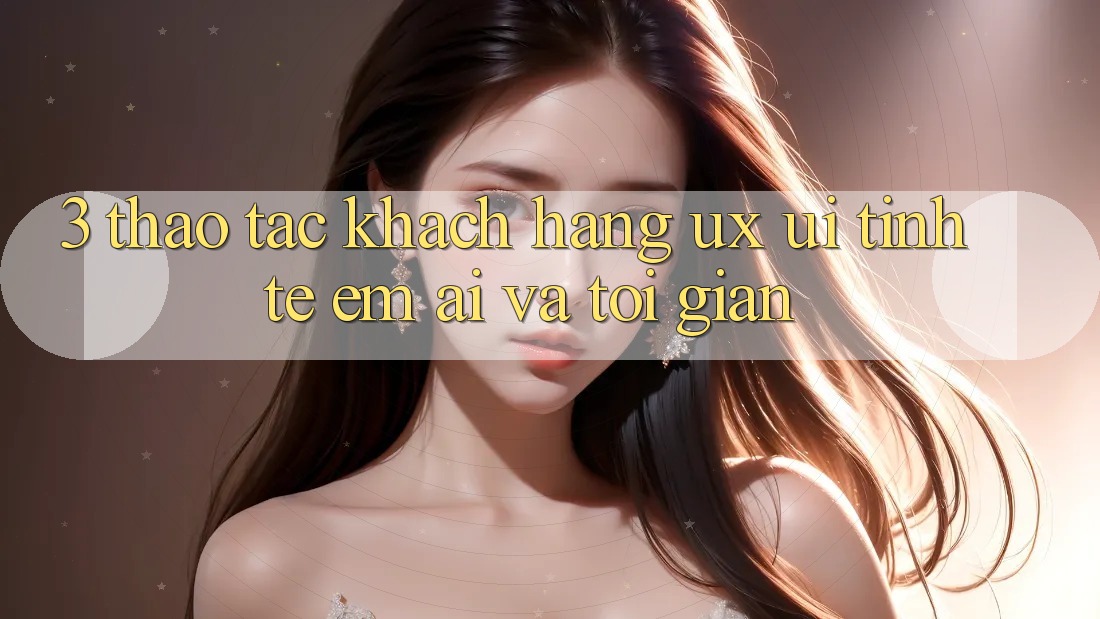 3. Thao tác khách hàng (UX/UI): Tinh tế, êm ái và tối giản