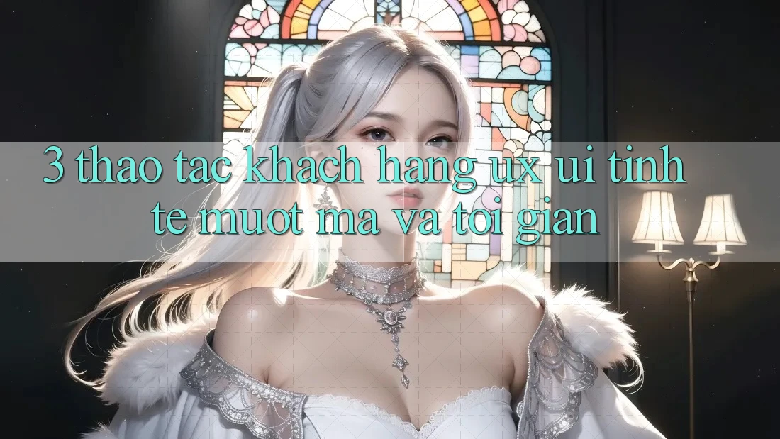 3. Thao tác khách hàng (UX/UI): Tinh tế, mượt mà và tối giản 3. Thao tác khách hàng (UX/UI): Tinh tế, mượt mà và tối giản