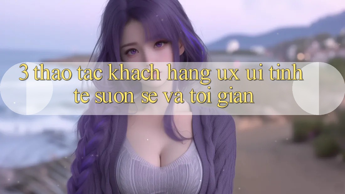 3. Thao tác khách hàng (UX/UI): Tinh tế, suôn sẻ và tối giản