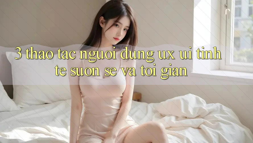 3. Thao tác người dùng (UX/UI): Tinh tế, suôn sẻ và tối giản