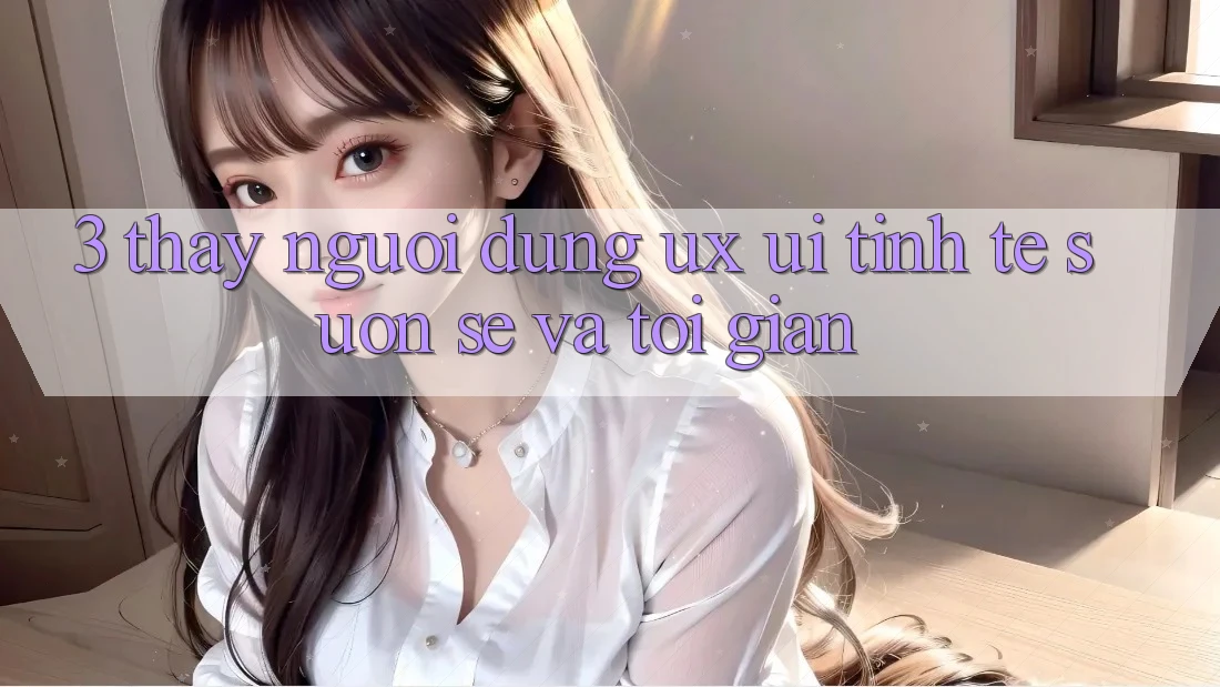3. Thấy người dùng (UX/UI): Tinh tế, suôn sẻ và tối giản