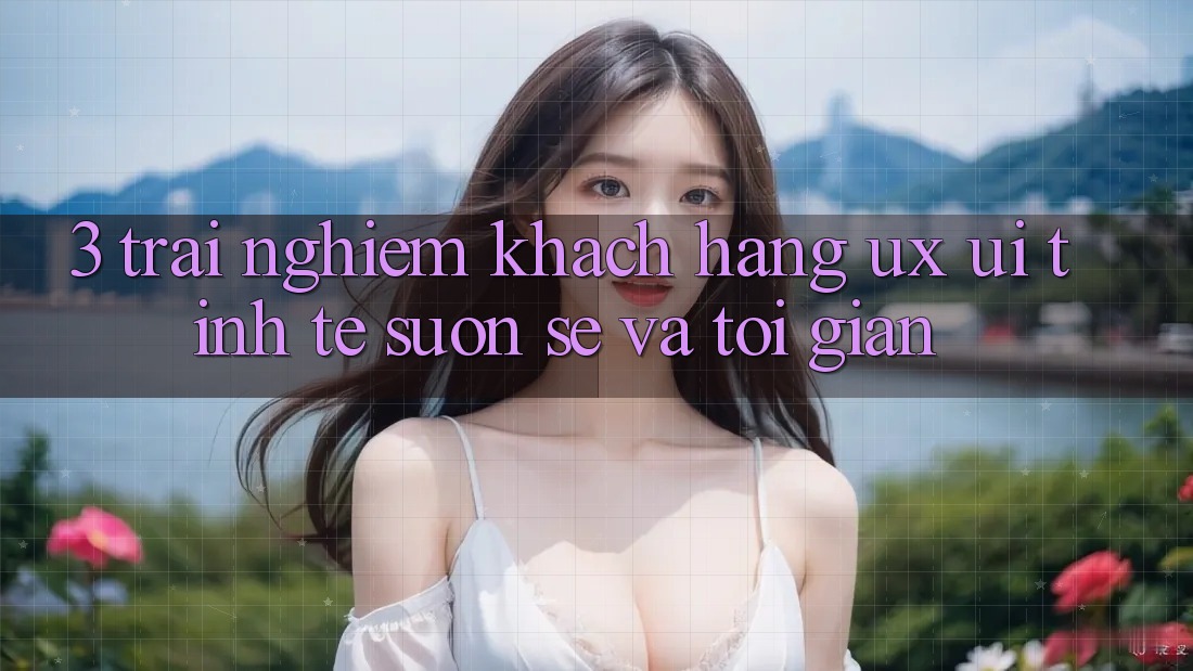 3. Trải nghiệm khách hàng (UX/UI): Tinh tế, suôn sẻ và tối giản 3. Trải nghiệm khách hàng (UX/UI): Tinh tế, suôn sẻ và tối giản