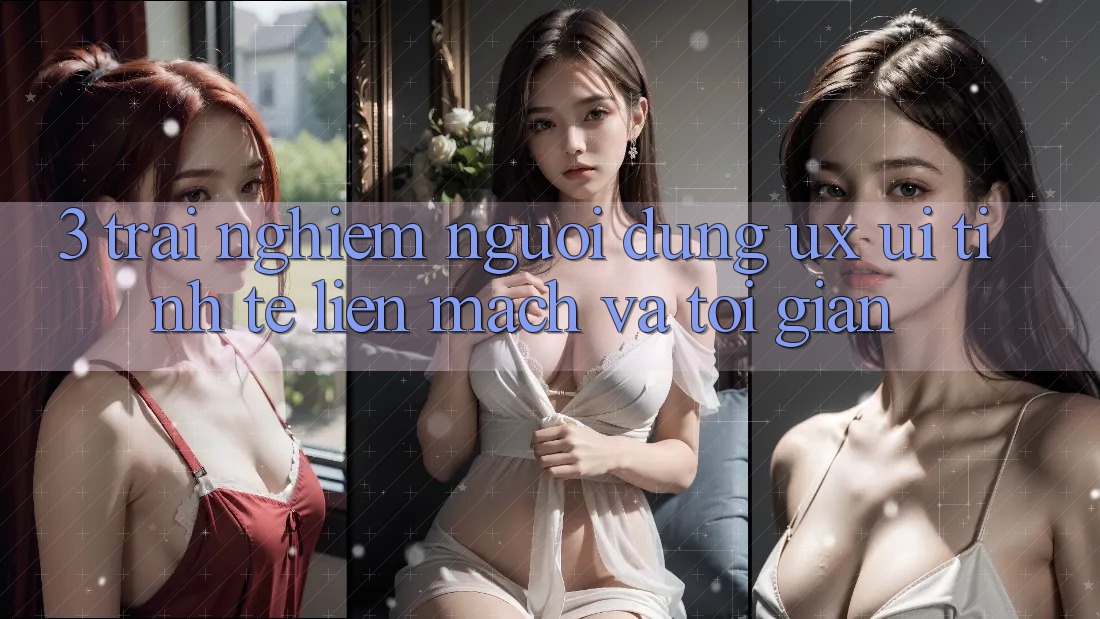 3. Trải nghiệm người dùng (UX/UI): Tinh tế, liền mạch và tối giản