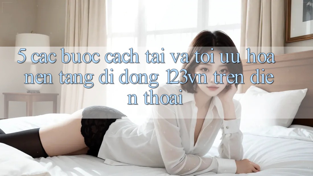 5. Các bước cách tải và tối ưu hóa nền tảng di động 123vn trên điện thoại 5. Các bước cách tải và tối ưu hóa nền tảng di động 123vn trên điện thoại