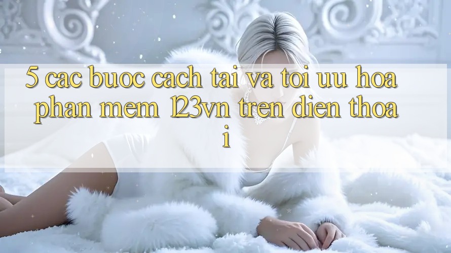 5. Các bước cách tải và tối ưu hóa phần mềm 123vn trên điện thoại 5. Các bước cách tải và tối ưu hóa phần mềm 123vn trên điện thoại