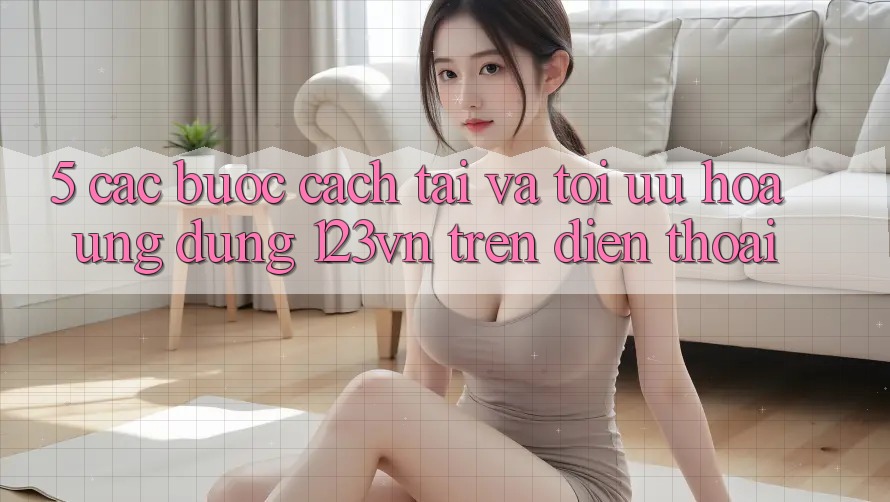 5. Các bước cách tải và tối ưu hóa ứng dụng 123vn trên điện thoại