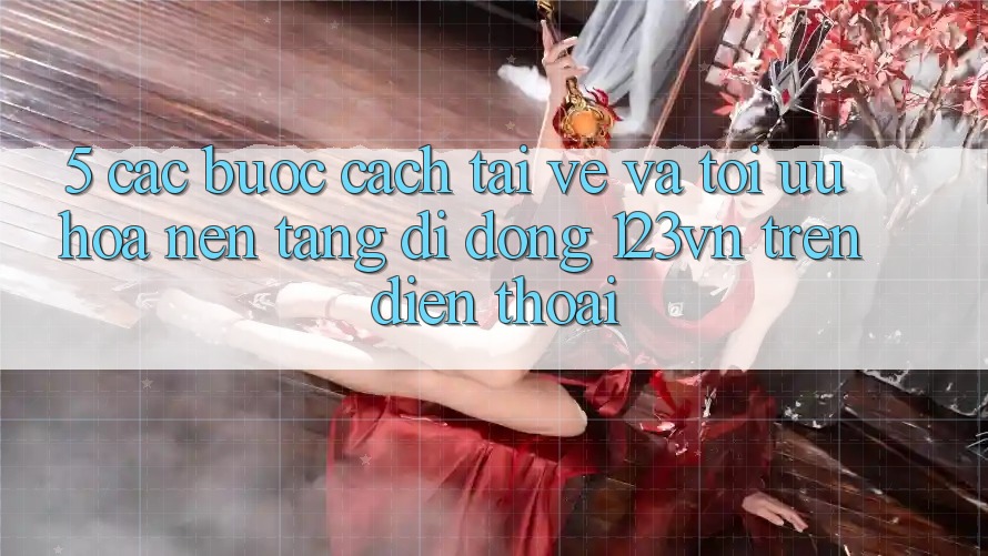 5. Các bước cách tải về và tối ưu hóa nền tảng di động 123vn trên điện thoại 5. Các bước cách tải về và tối ưu hóa nền tảng di động 123vn trên điện thoại
