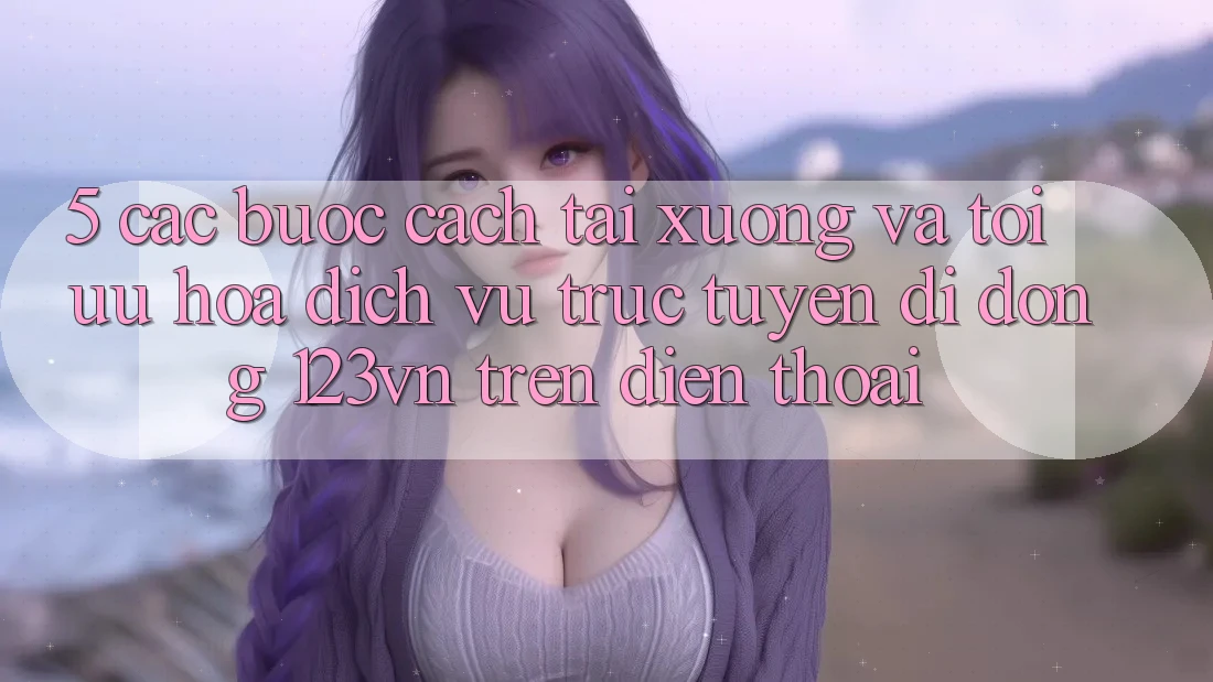 5. Các bước cách tải xuống và tối ưu hóa dịch vụ trực tuyến di động 123vn trên điện thoại