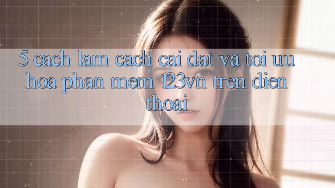 5. Cách làm cách cài đặt và tối ưu hóa phần mềm 123vn trên điện thoại 5. Cách làm cách cài đặt và tối ưu hóa phần mềm 123vn trên điện thoại