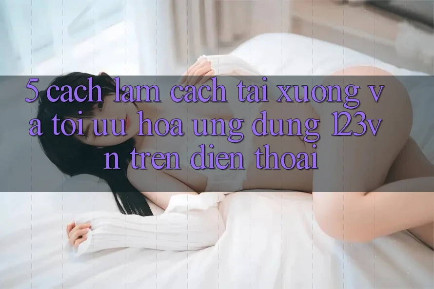 5. Cách làm cách tải xuống và tối ưu hóa ứng dụng 123vn trên điện thoại 5. Cách làm cách tải xuống và tối ưu hóa ứng dụng 123vn trên điện thoại