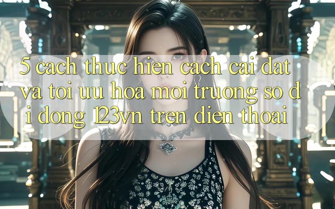5. Cách thực hiện cách cài đặt và tối ưu hóa môi trường số di động 123vn trên điện thoại 5. Cách thực hiện cách cài đặt và tối ưu hóa môi trường số di động 123vn trên điện thoại
