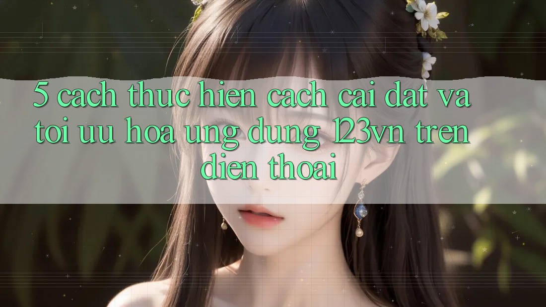5. Cách thực hiện cách cài đặt và tối ưu hóa ứng dụng 123vn trên điện thoại