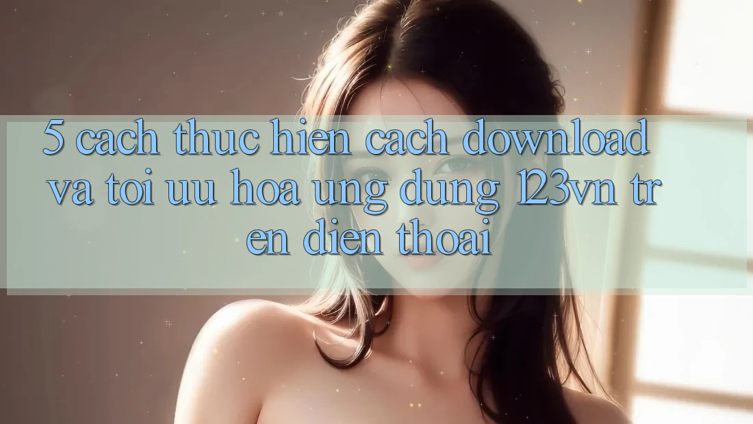 5. Cách thực hiện cách download và tối ưu hóa ứng dụng 123vn trên điện thoại 5. Cách thực hiện cách download và tối ưu hóa ứng dụng 123vn trên điện thoại