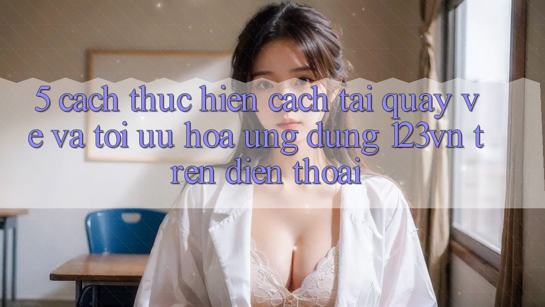 5. Cách thực hiện cách tải quay về và tối ưu hóa ứng dụng 123vn trên điện thoại