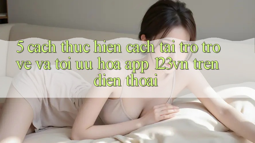 5. Cách thực hiện cách tải trở trở về và tối ưu hóa app 123vn trên điện thoại 5. Cách thực hiện cách tải trở trở về và tối ưu hóa app 123vn trên điện thoại