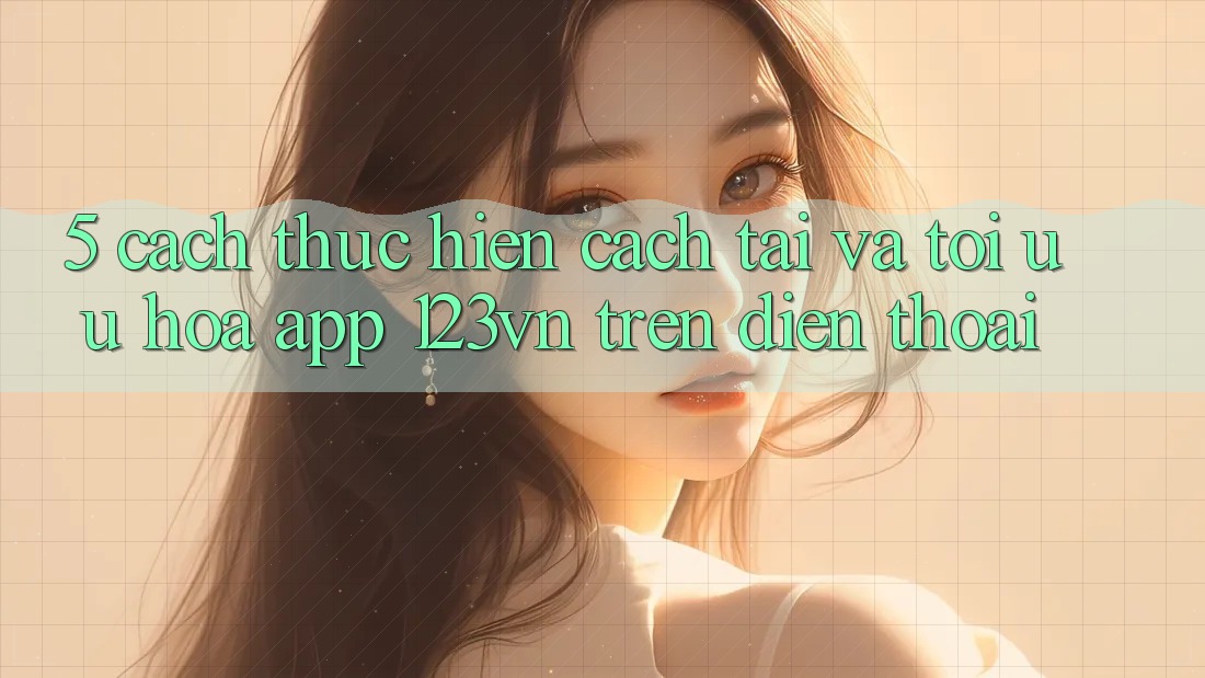 5. Cách thực hiện cách tải và tối ưu hóa app 123vn trên điện thoại