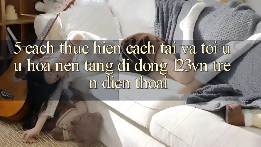 5. Cách thực hiện cách tải và tối ưu hóa nền tảng di động 123vn trên điện thoại