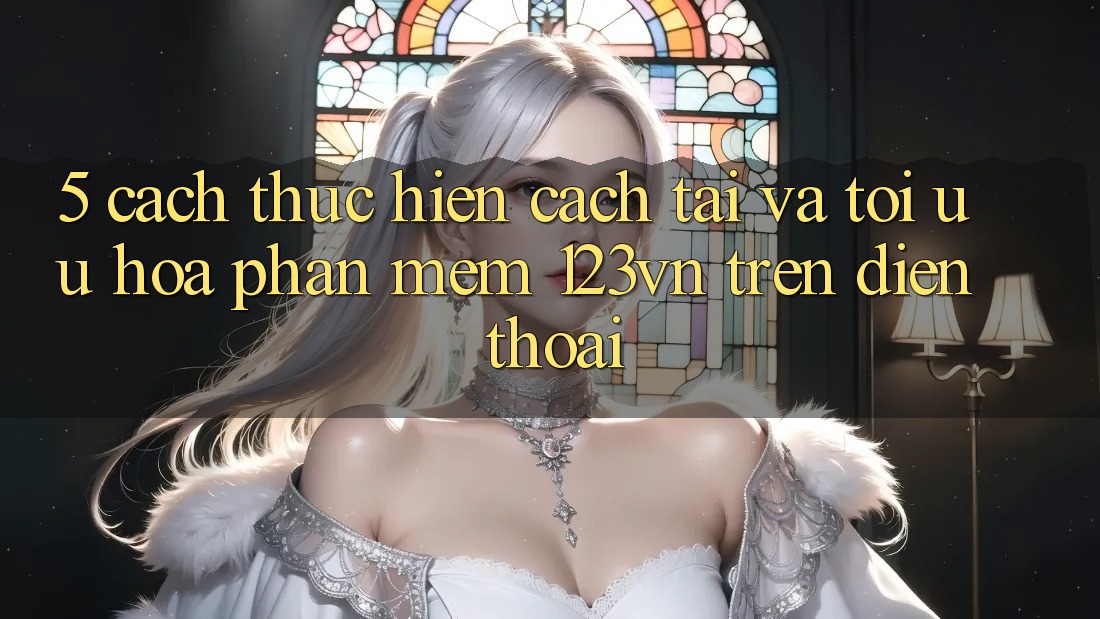 5. Cách thực hiện cách tải và tối ưu hóa phần mềm 123vn trên điện thoại