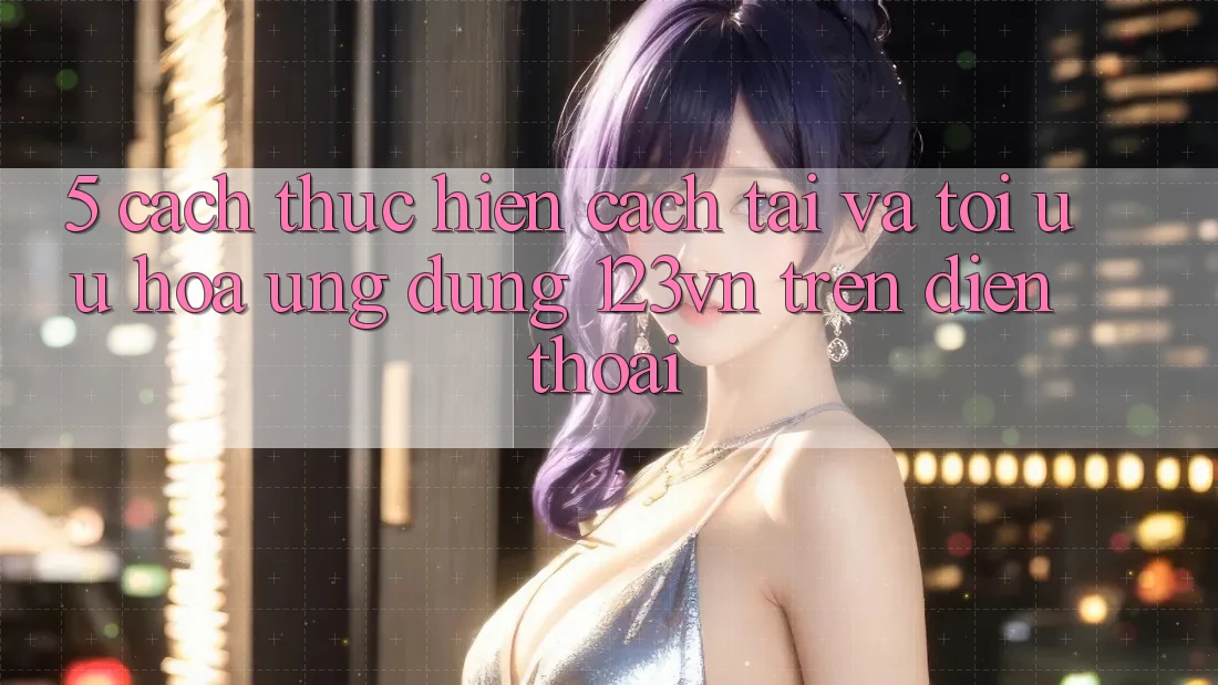 5. Cách thực hiện cách tải và tối ưu hóa ứng dụng 123vn trên điện thoại 5. Cách thực hiện cách tải và tối ưu hóa ứng dụng 123vn trên điện thoại