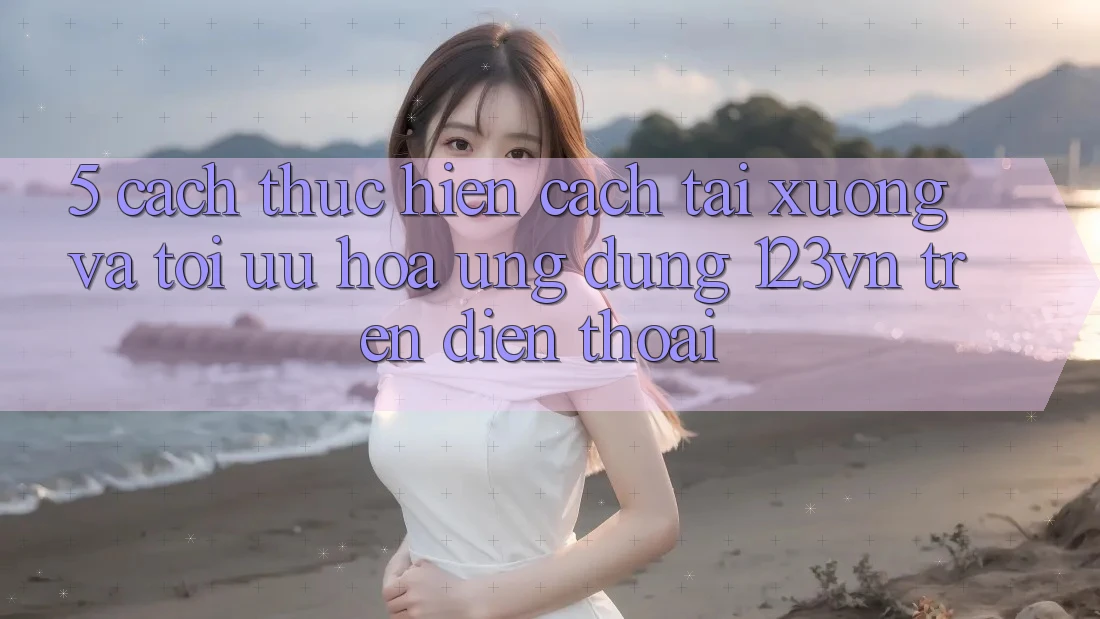 5. Cách thực hiện cách tải xuống và tối ưu hóa ứng dụng 123vn trên điện thoại 5. Cách thực hiện cách tải xuống và tối ưu hóa ứng dụng 123vn trên điện thoại