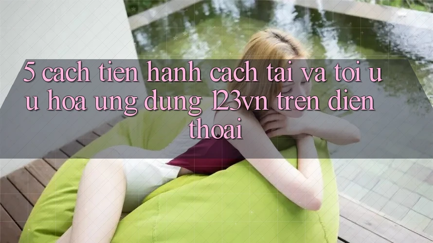 5. Cách tiến hành cách tải và tối ưu hóa ứng dụng 123vn trên điện thoại 5. Cách tiến hành cách tải và tối ưu hóa ứng dụng 123vn trên điện thoại
