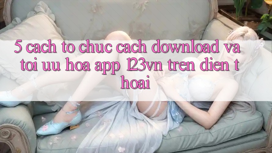 5. Cách tổ chức cách download và tối ưu hóa app 123vn trên điện thoại