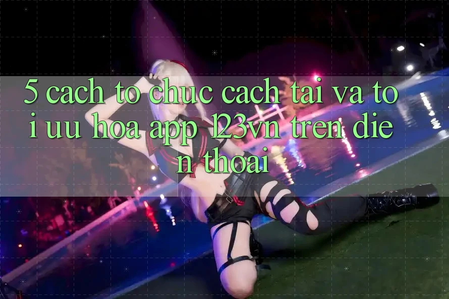5. Cách tổ chức cách tải và tối ưu hóa app 123vn trên điện thoại