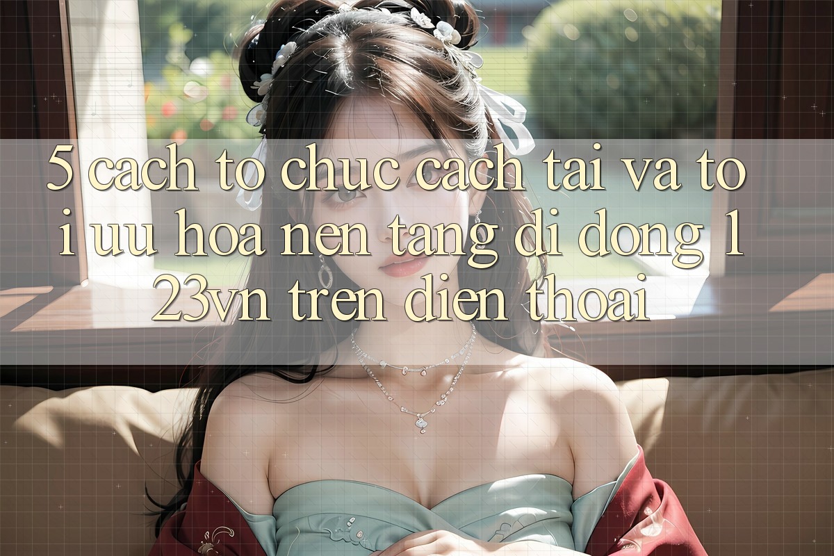5. Cách tổ chức cách tải và tối ưu hóa nền tảng di động 123vn trên điện thoại