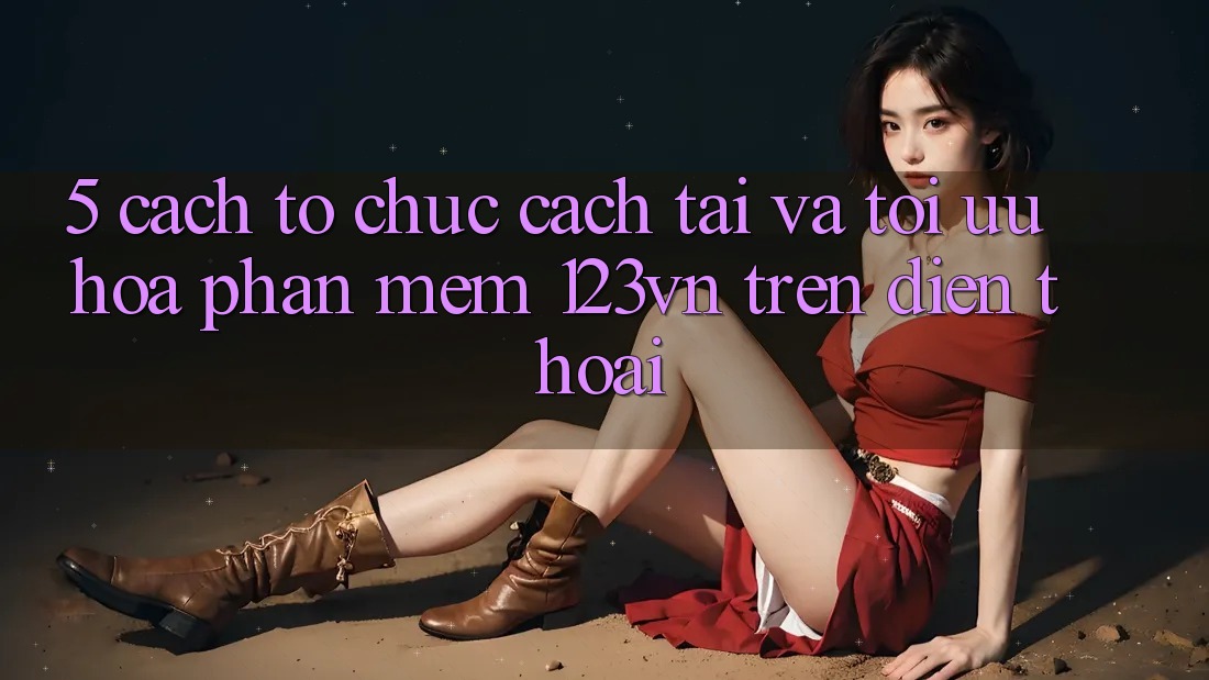 5. Cách tổ chức cách tải và tối ưu hóa phần mềm 123vn trên điện thoại