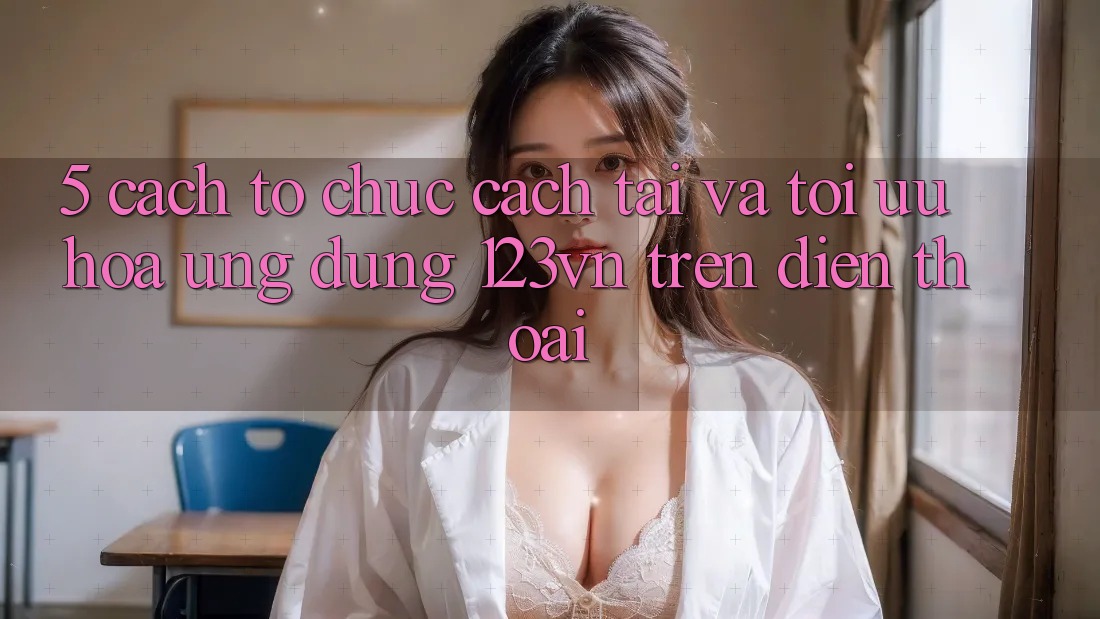 5. Cách tổ chức cách tải và tối ưu hóa ứng dụng 123vn trên điện thoại 5. Cách tổ chức cách tải và tối ưu hóa ứng dụng 123vn trên điện thoại
