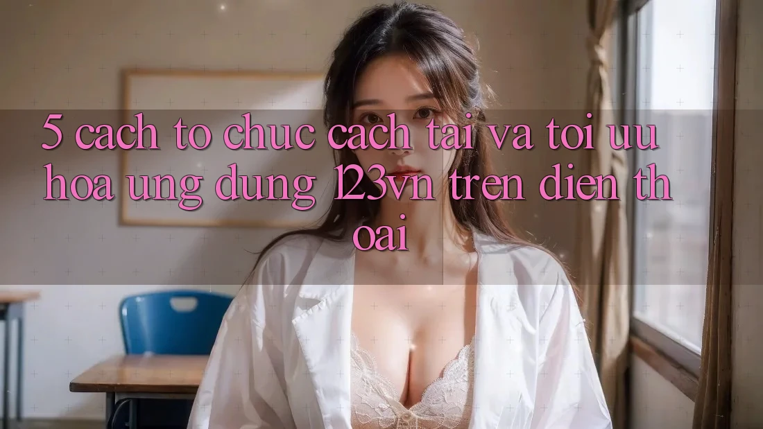 5. Cách tổ chức cách tải và tối ưu hóa ứng dụng 123vn trên điện thoại