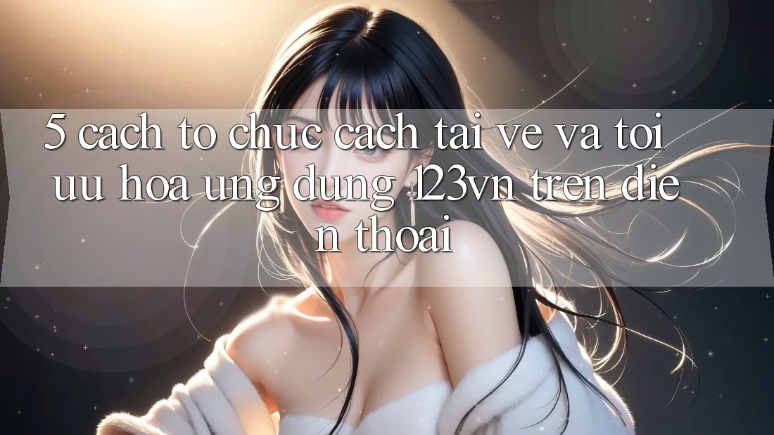 5. Cách tổ chức cách tải về và tối ưu hóa ứng dụng 123vn trên điện thoại