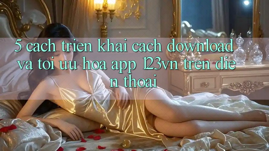 5. Cách triển khai cách download và tối ưu hóa app 123vn trên điện thoại 5. Cách triển khai cách download và tối ưu hóa app 123vn trên điện thoại