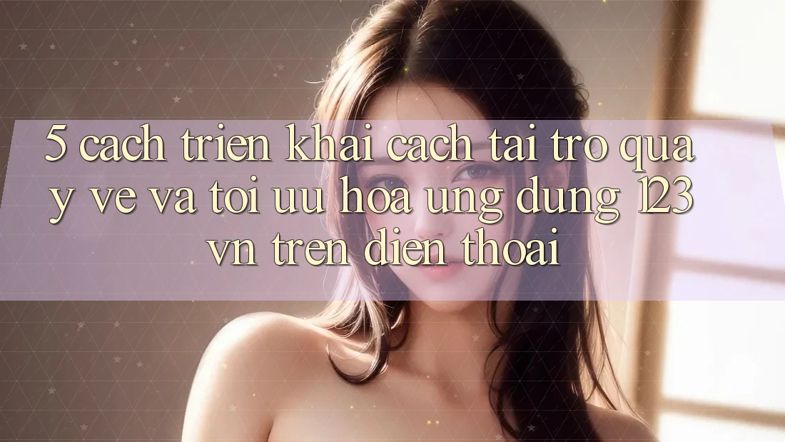 5. Cách triển khai cách tải trở quay về và tối ưu hóa ứng dụng 123vn trên điện thoại