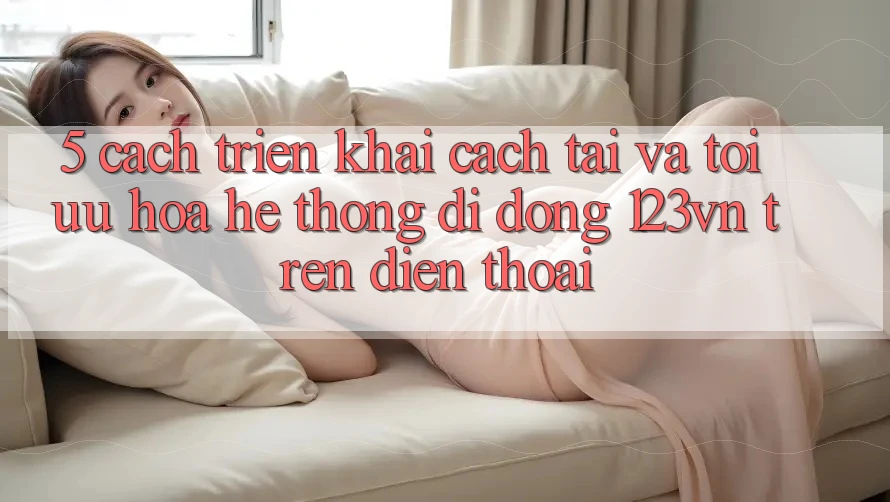 5. Cách triển khai cách tải và tối ưu hóa hệ thống di động 123vn trên điện thoại 5. Cách triển khai cách tải và tối ưu hóa hệ thống di động 123vn trên điện thoại