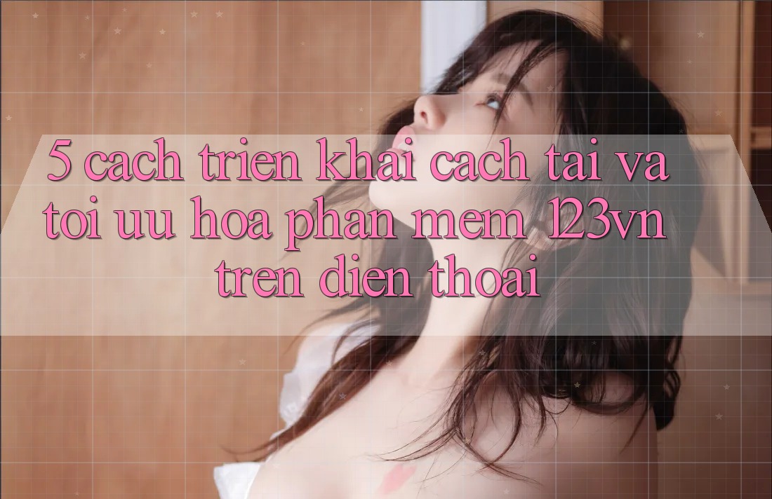 5. Cách triển khai cách tải và tối ưu hóa phần mềm 123vn trên điện thoại 5. Cách triển khai cách tải và tối ưu hóa phần mềm 123vn trên điện thoại