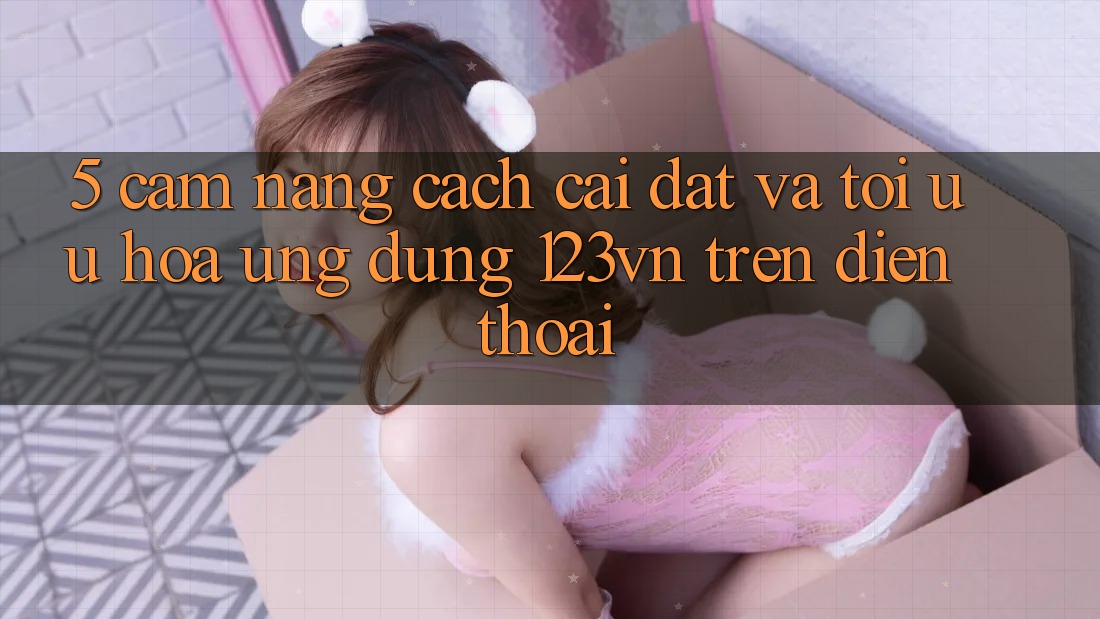 5. Cẩm nang cách cài đặt và tối ưu hóa ứng dụng 123vn trên điện thoại