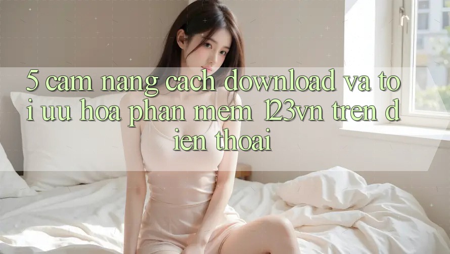 5. Cẩm nang cách download và tối ưu hóa phần mềm 123vn trên điện thoại 5. Cẩm nang cách download và tối ưu hóa phần mềm 123vn trên điện thoại
