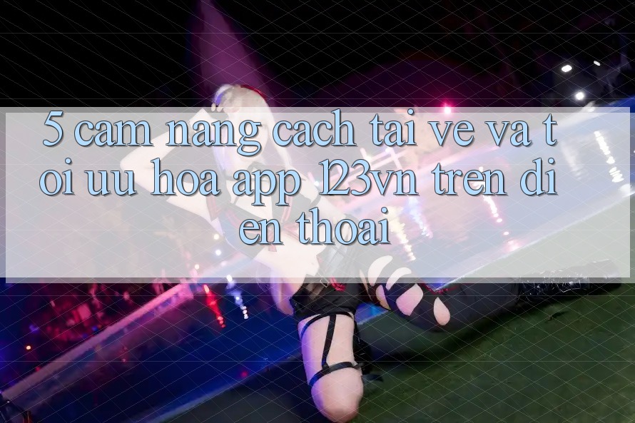 5. Cẩm nang cách tải về và tối ưu hóa app 123vn trên điện thoại 5. Cẩm nang cách tải về và tối ưu hóa app 123vn trên điện thoại