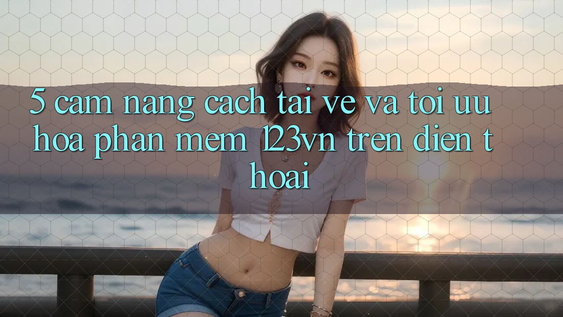 5. Cẩm nang cách tải về và tối ưu hóa phần mềm 123vn trên điện thoại 5. Cẩm nang cách tải về và tối ưu hóa phần mềm 123vn trên điện thoại